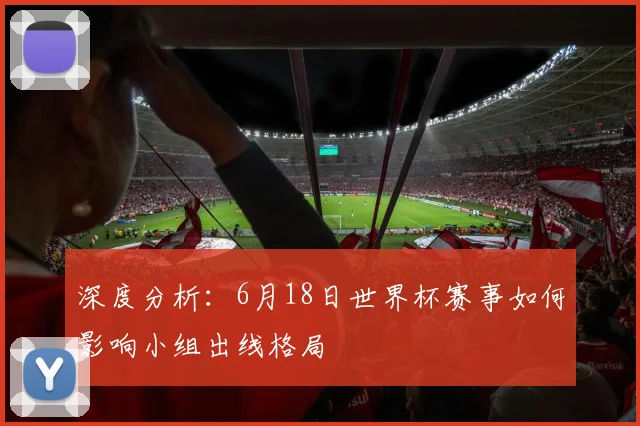深度分析：6月18日世界杯赛事如何影响小组出线格局